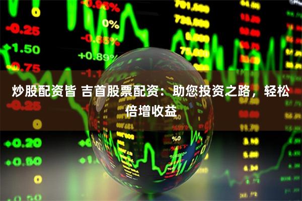 炒股配资皆 吉首股票配资：助您投资之路，轻松倍增收益