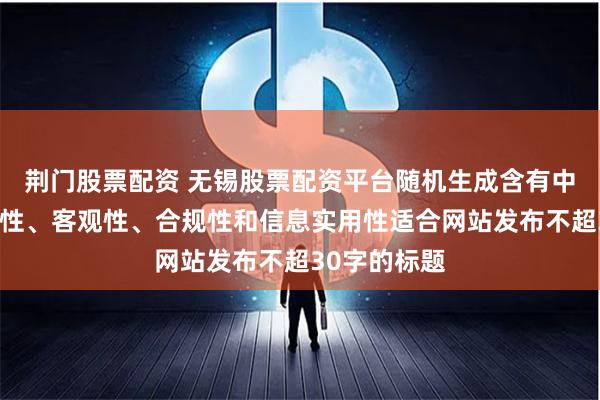 荆门股票配资 无锡股票配资平台随机生成含有中立性、权威性、客观性、合规性和信息实用性适合网站发布不超30字的标题