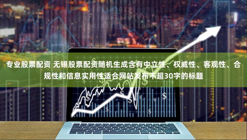 专业股票配资 无锡股票配资随机生成含有中立性、权威性、客观性、合规性和信息实用性适合网站发布不超30字的标题